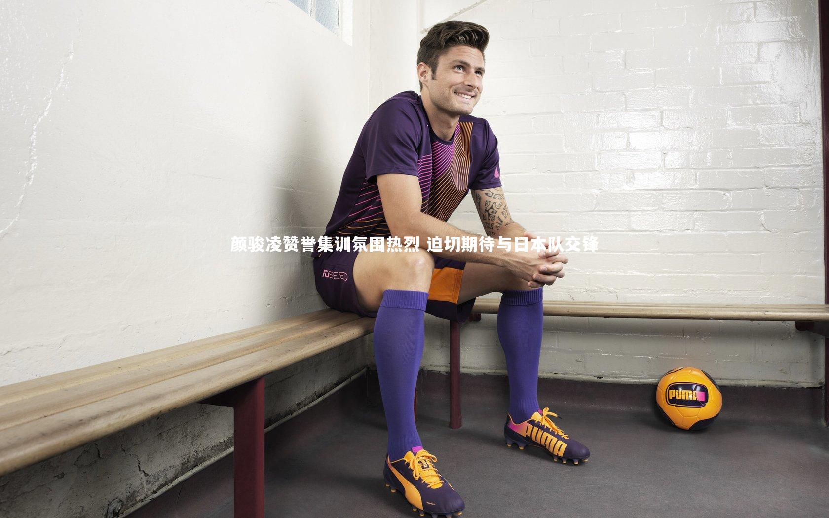 颜骏凌赞誉集训氛围热烈 迫切期待与日本队交锋